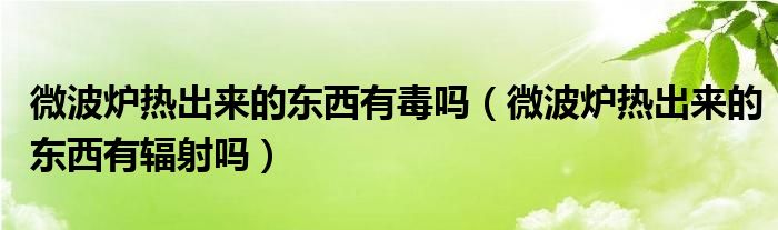 微波炉热出来的东西有毒吗（微波炉热出来的东西有辐射吗）