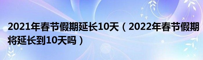 2021年春节假期延长10天（2022年春节假期将延长到10天吗）