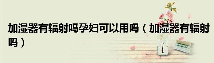 加湿器有辐射吗孕妇可以用吗（加湿器有辐射吗）