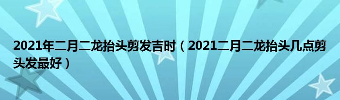 2021年二月二龙抬头剪发吉时（2021二月二龙抬头几点剪头发最好）