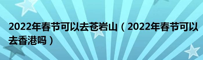 2022年春节可以去苍岩山（2022年春节可以去香港吗）