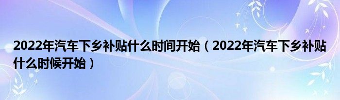 2022年汽车下乡补贴什么时间开始（2022年汽车下乡补贴什么时候开始）