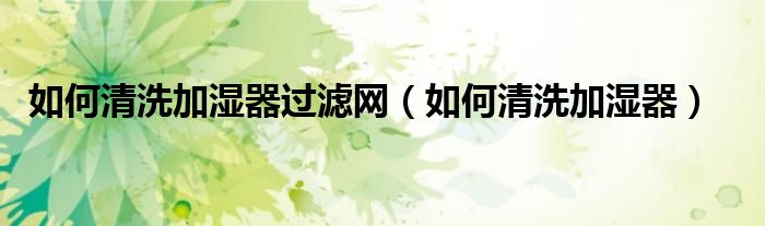 如何清洗加湿器过滤网（如何清洗加湿器）