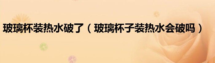 玻璃杯装热水破了（玻璃杯子装热水会破吗）