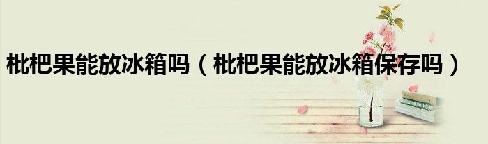 枇杷果能放冰箱吗（枇杷果能放冰箱保存吗）
