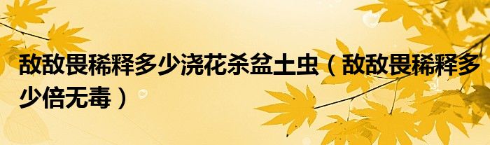 敌敌畏稀释多少浇花杀盆土虫（敌敌畏稀释多少倍无毒）