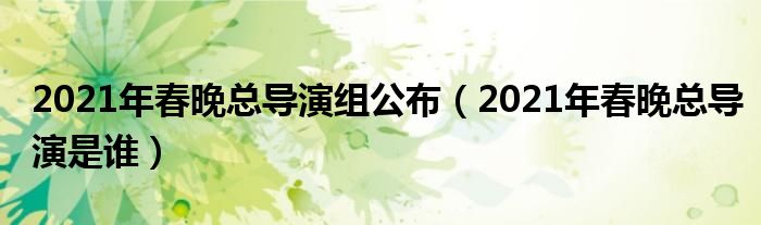 2021年春晚总导演组公布（2021年春晚总导演是谁）