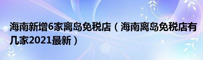 海南新增6家离岛免税店（海南离岛免税店有几家2021最新）