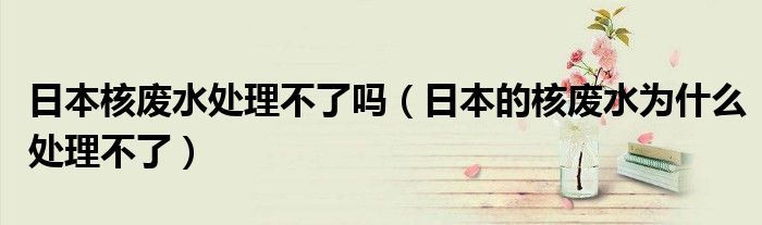 日本核废水处理不了吗（日本的核废水为什么处理不了）