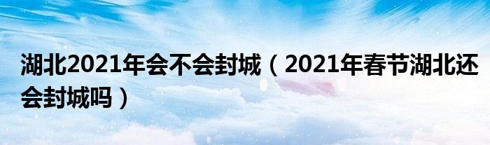 湖北2021年会不会封城（2021年春节湖北还会封城吗）