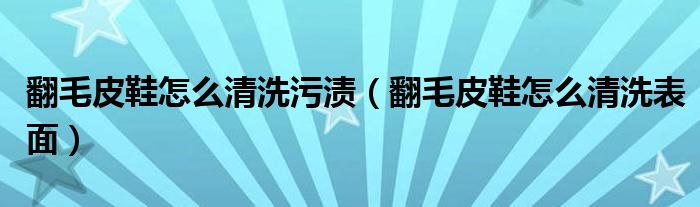 翻毛皮鞋怎么清洗污渍（翻毛皮鞋怎么清洗表面）