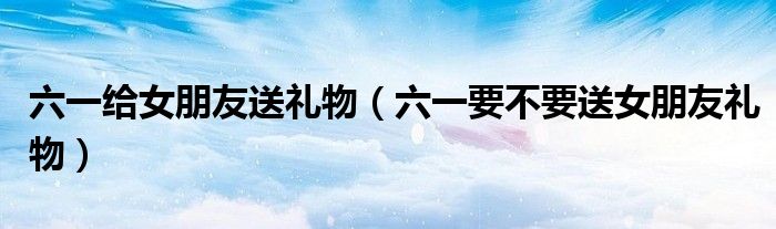 六一给女朋友送礼物（六一要不要送女朋友礼物）