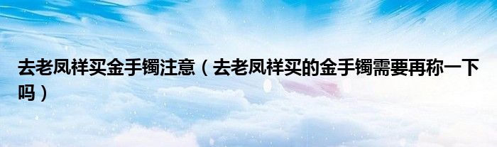 去老凤祥买金手镯注意（去老凤祥买的金手镯需要再称一下吗）