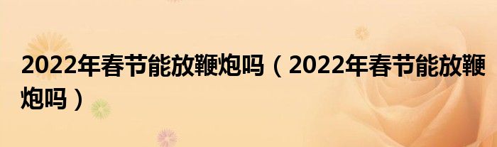 2022年春节能放鞭炮吗（2022年春节能放鞭炮吗）