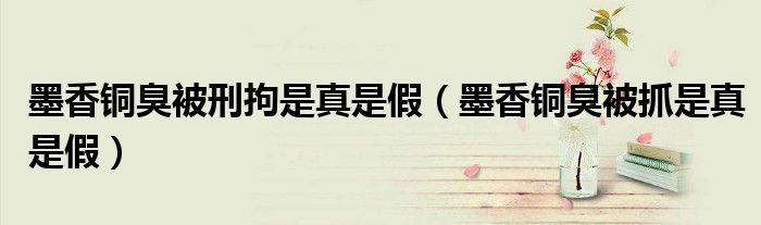 墨香铜臭被刑拘是真是假（墨香铜臭被抓是真是假）