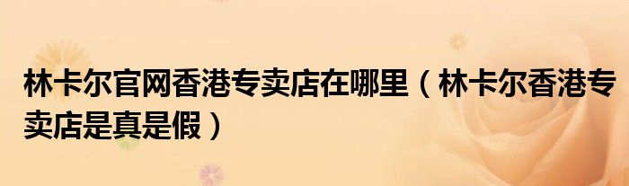 林卡尔官网香港专卖店在哪里（林卡尔香港专卖店是真是假）