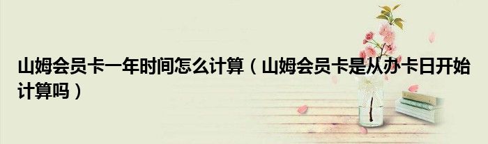 山姆会员卡一年时间怎么计算（山姆会员卡是从办卡日开始计算吗）