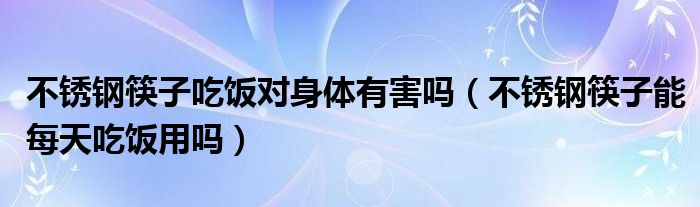 不锈钢筷子吃饭对身体有害吗（不锈钢筷子能每天吃饭用吗）