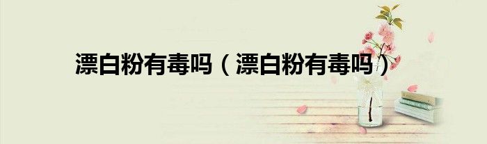 漂白粉有毒吗（漂白粉有毒吗）