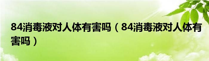 84消毒液对人体有害吗（84消毒液对人体有害吗）