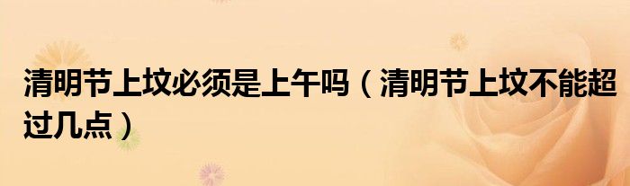 清明节上坟必须是上午吗（清明节上坟不能超过几点）
