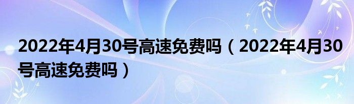 2022年4月30号高速免费吗（2022年4月30号高速免费吗）