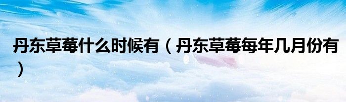 丹东草莓什么时候有（丹东草莓每年几月份有）