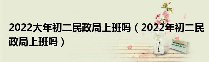 2022大年初二民政局上班吗（2022年初二民政局上班吗）