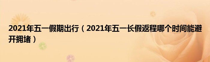 2021年五一假期出行（2021年五一长假返程哪个时间能避开拥堵）