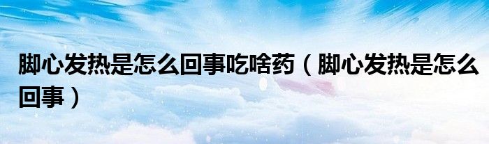脚心发热是怎么回事吃啥药（脚心发热是怎么回事）