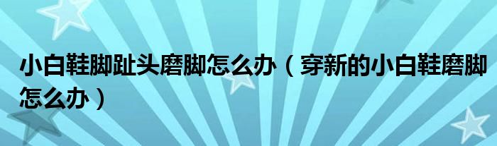 小白鞋脚趾头磨脚怎么办（穿新的小白鞋磨脚怎么办）