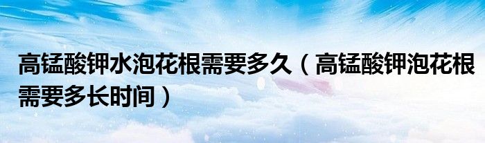 高锰酸钾水泡花根需要多久（高锰酸钾泡花根需要多长时间）
