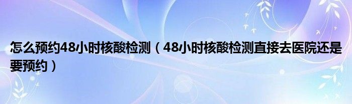怎么预约48小时核酸检测（48小时核酸检测直接去医院还是要预约）