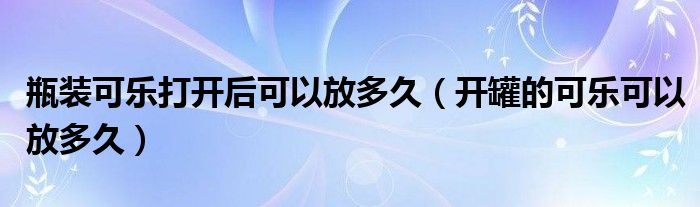 瓶装可乐打开后可以放多久（开罐的可乐可以放多久）