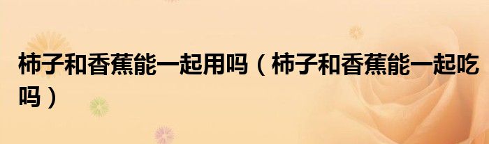 柿子和香蕉能一起用吗（柿子和香蕉能一起吃吗）