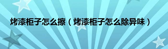 烤漆柜子怎么擦（烤漆柜子怎么除异味）