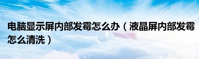 电脑显示屏内部发霉怎么办（液晶屏内部发霉怎么清洗）