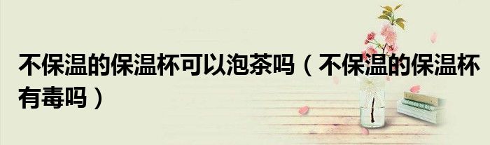 不保温的保温杯可以泡茶吗（不保温的保温杯有毒吗）