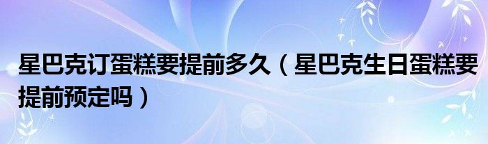 星巴克订蛋糕要提前多久（星巴克生日蛋糕要提前预定吗）