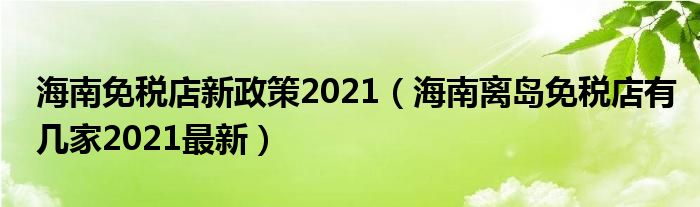 海南免税店新政策2021（海南离岛免税店有几家2021最新）