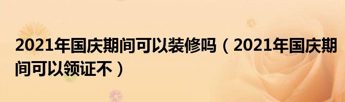 2021年国庆期间可以装修吗（2021年国庆期间可以领证不）