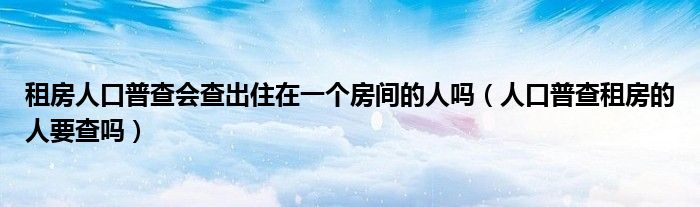 租房人口普查会查出住在一个房间的人吗（人口普查租房的人要查吗）