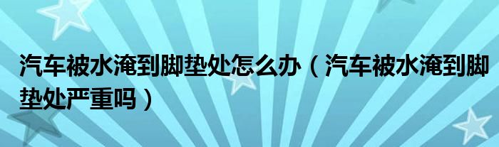 汽车被水淹到脚垫处怎么办（汽车被水淹到脚垫处严重吗）