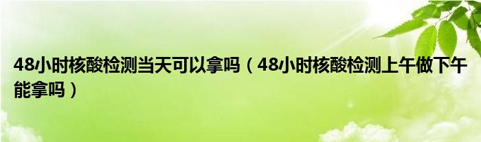48小时核酸检测当天可以拿吗（48小时核酸检测上午做下午能拿吗）