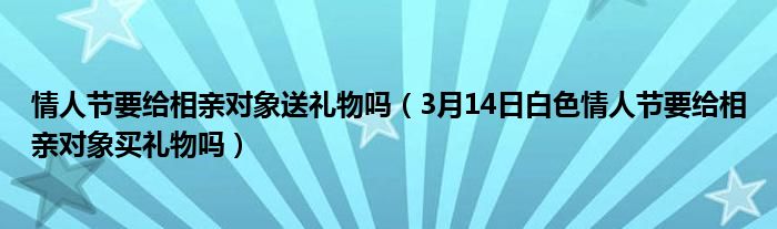 情人节要给相亲对象送礼物吗（3月14日白色情人节要给相亲对象买礼物吗）