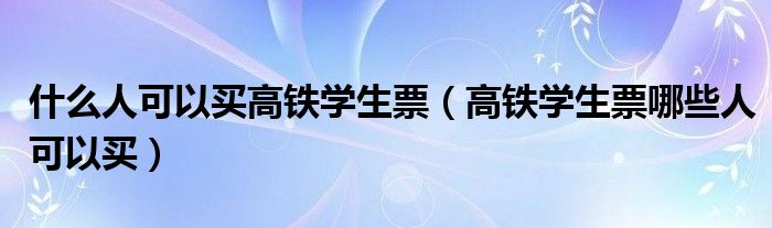 什么人可以买高铁学生票（高铁学生票哪些人可以买）