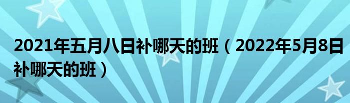 2021年五月八日补哪天的班（2022年5月8日补哪天的班）