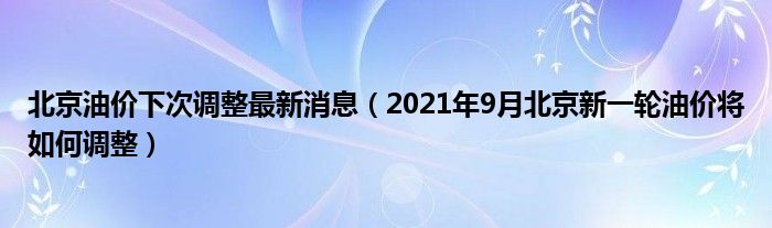 北京油价下次调整最新消息（2021年9月北京新一轮油价将如何调整）