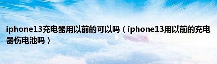 iphone13充电器用以前的可以吗（iphone13用以前的充电器伤电池吗）