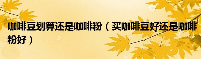 咖啡豆划算还是咖啡粉（买咖啡豆好还是咖啡粉好）